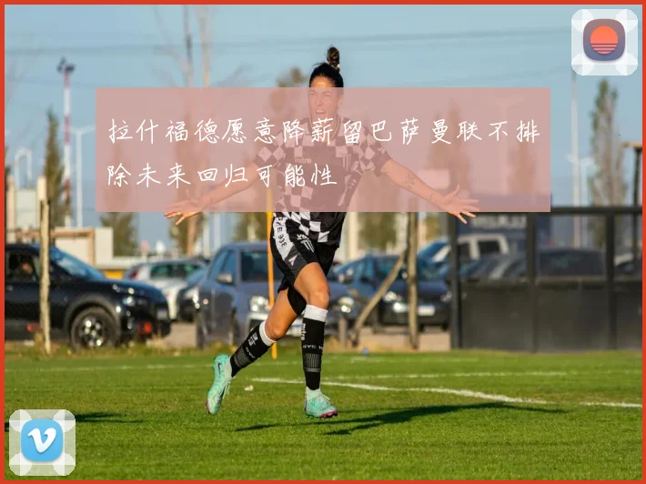 拉什福德愿意降薪留巴萨曼联不排除未来回归可能性