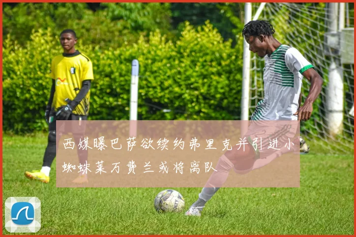 西媒曝巴萨欲续约弗里克并引进小蜘蛛莱万费兰或将离队