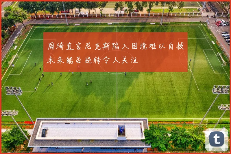 周琦直言尼克斯陷入困境难以自拔未来能否逆转令人关注