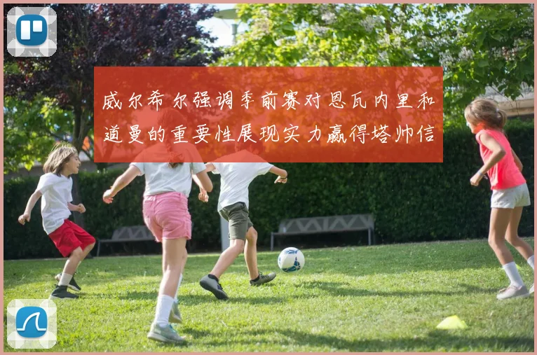威尔希尔强调季前赛对恩瓦内里和道曼的重要性展现实力赢得塔帅信任