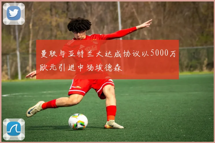 曼联与亚特兰大达成协议以5000万欧元引进中场埃德森