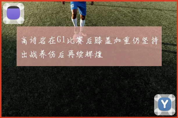 高诗岩在G1比赛后膝盖加重仍坚持出战养伤后再续辉煌