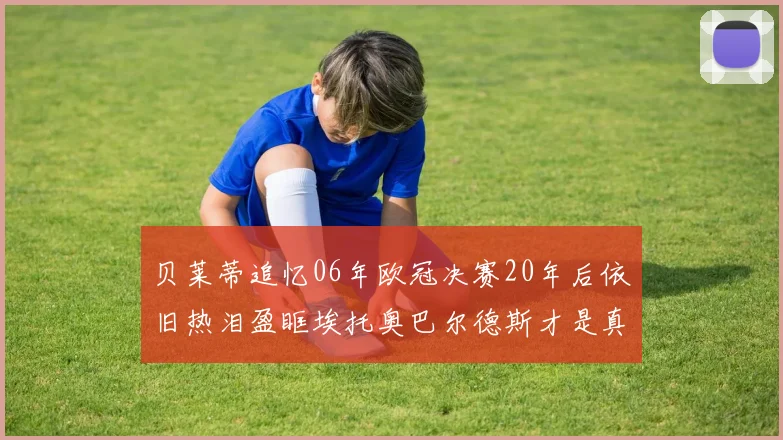 贝莱蒂追忆06年欧冠决赛20年后依旧热泪盈眶埃托奥巴尔德斯才是真正的英雄