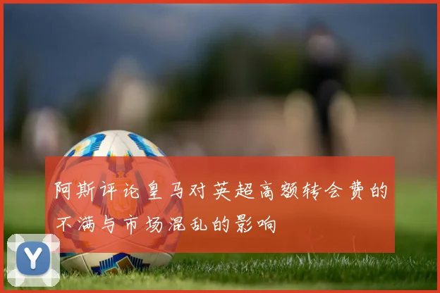 阿斯评论皇马对英超高额转会费的不满与市场混乱的影响