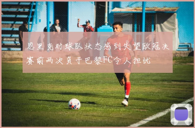 恩里克对球队状态感到失望欧冠决赛前两次负于巴黎FC令人担忧