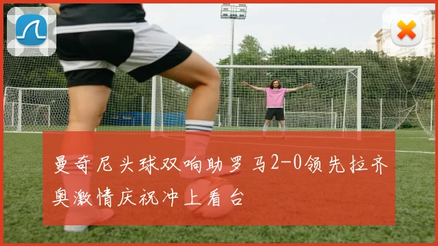 曼奇尼头球双响助罗马2-0领先拉齐奥激情庆祝冲上看台