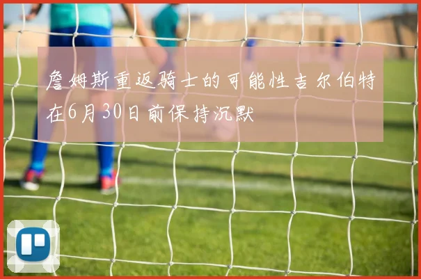詹姆斯重返骑士的可能性吉尔伯特在6月30日前保持沉默