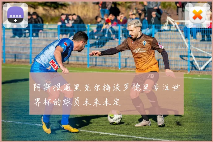 阿斯报道里克尔梅谈罗德里专注世界杯的球员未来未定