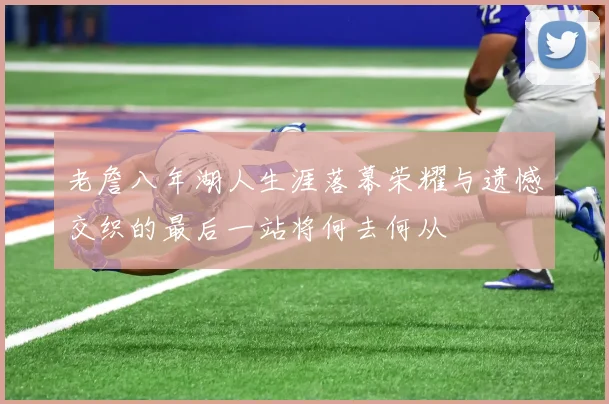 老詹八年湖人生涯落幕荣耀与遗憾交织的最后一站将何去何从
