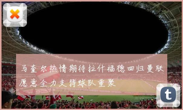 马奎尔热情期待拉什福德回归曼联愿意全力支持球队重聚