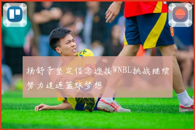 杨舒予坚定信念迎接WNBL挑战继续努力追逐篮球梦想