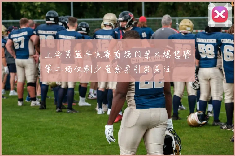 上海男篮半决赛首场门票火爆售罄第二场仅剩少量余票引发关注
