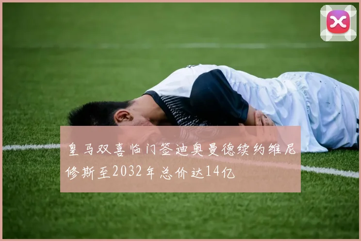 皇马双喜临门签迪奥曼德续约维尼修斯至2032年总价达14亿